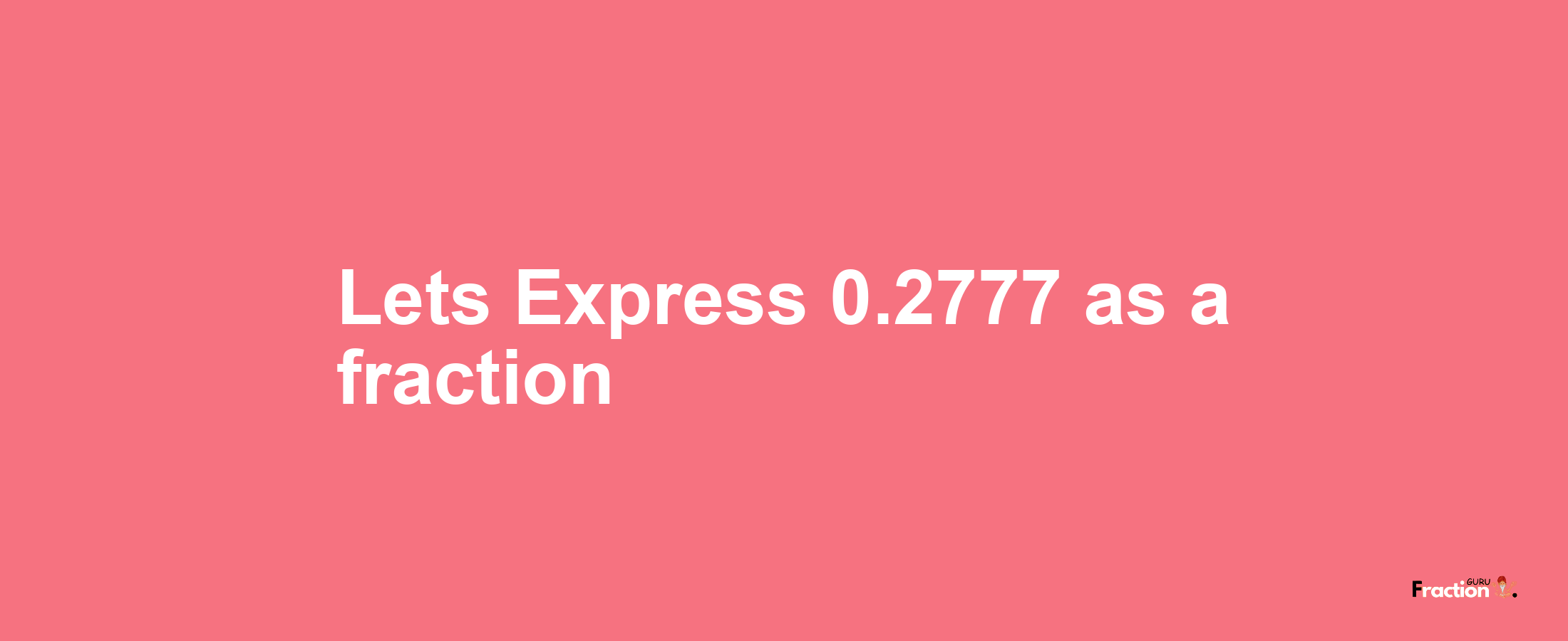 Lets Express 0.2777 as afraction